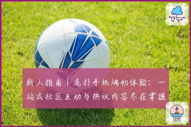 新人指南|虎扑手机端初体验:一站式社区互动与热议内容尽在掌握