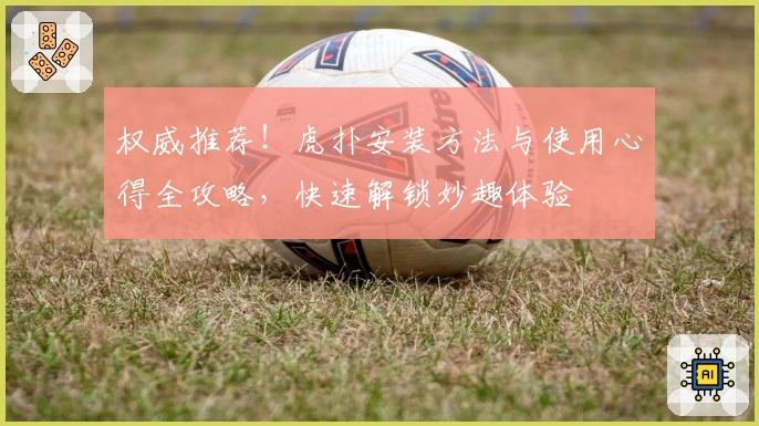 权威推荐！虎扑安装方法与使用心得全攻略，快速解锁妙趣体验