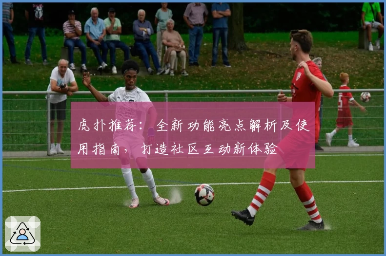 虎扑推荐：全新功能亮点解析及使用指南，打造社区互动新体验