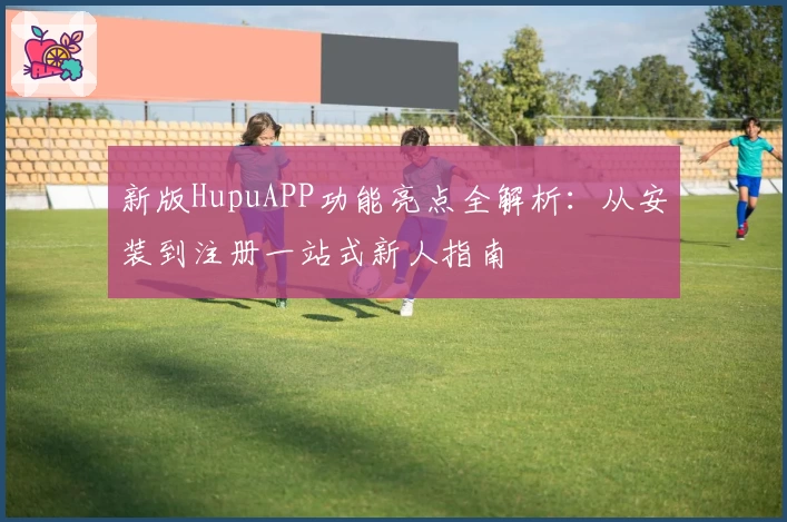 新版HupuAPP功能亮点全解析：从安装到注册一站式新人指南