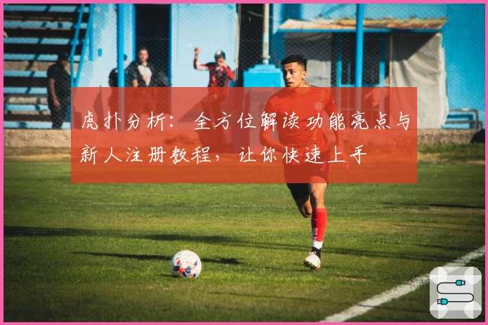 虎扑分析:全方位解读功能亮点与新人注册教程,让你快速上手
