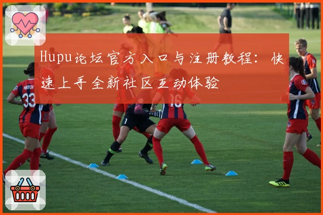 Hupu论坛官方入口与注册教程：快速上手全新社区互动体验