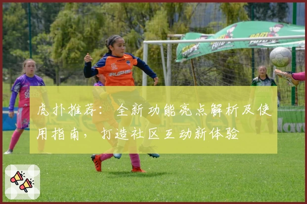 虎扑推荐：全新功能亮点解析及使用指南，打造社区互动新体验