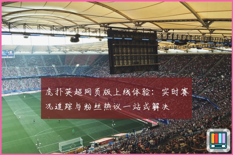 虎扑英超网页版上线体验:实时赛况追踪与粉丝热议一站式解决