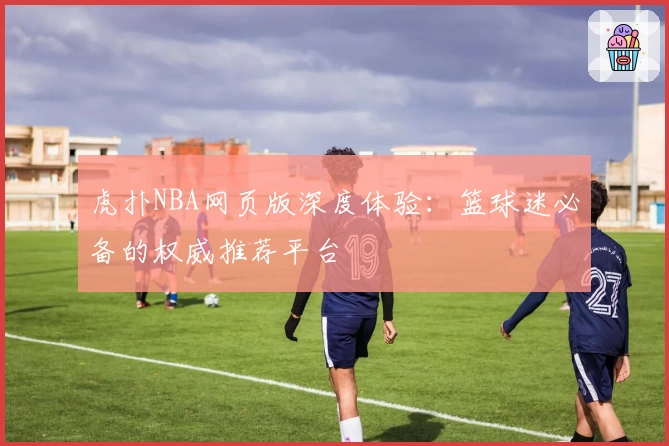 虎扑NBA网页版深度体验：篮球迷必备的权威推荐平台