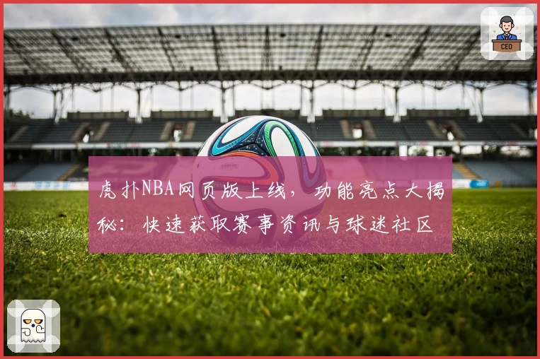 虎扑NBA网页版上线，功能亮点大揭秘：快速获取赛事资讯与球迷社区互动体验