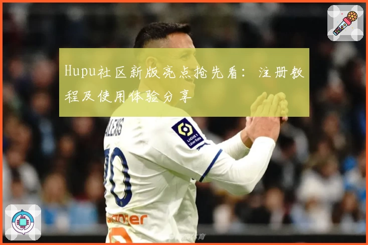 Hupu社区新版亮点抢先看:注册教程及使用体验分享