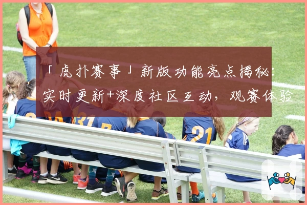 「虎扑赛事」新版功能亮点揭秘：实时更新+深度社区互动，观赛体验大升级