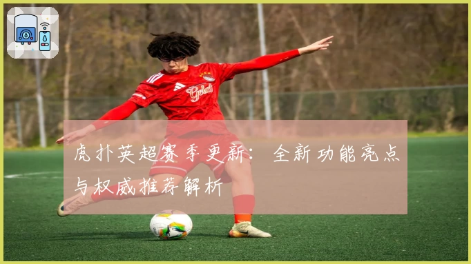 虎扑英超赛季更新：全新功能亮点与权威推荐解析
