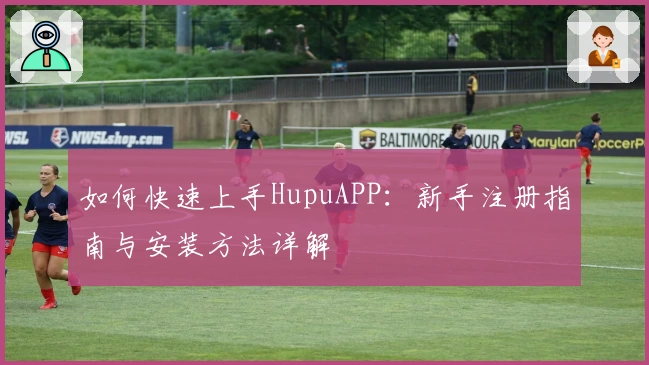 如何快速上手HupuAPP：新手注册指南与安装方法详解