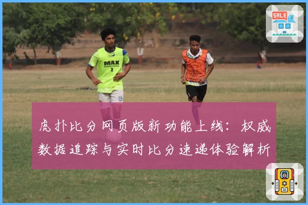 虎扑比分网页版新功能上线：权威数据追踪与实时比分速递体验解析