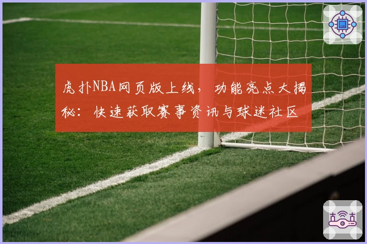 虎扑NBA网页版上线，功能亮点大揭秘：快速获取赛事资讯与球迷社区互动体验