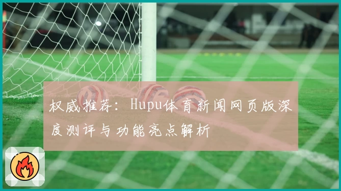 权威推荐：Hupu体育新闻网页版深度测评与功能亮点解析