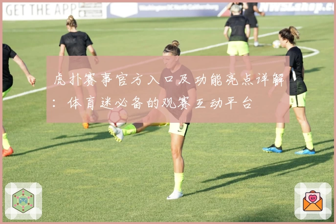 虎扑赛事官方入口及功能亮点详解:体育迷必备的观赛互动平台