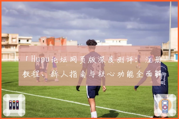「Hupu论坛网页版深度测评：注册教程、新人指南与核心功能全面解析」