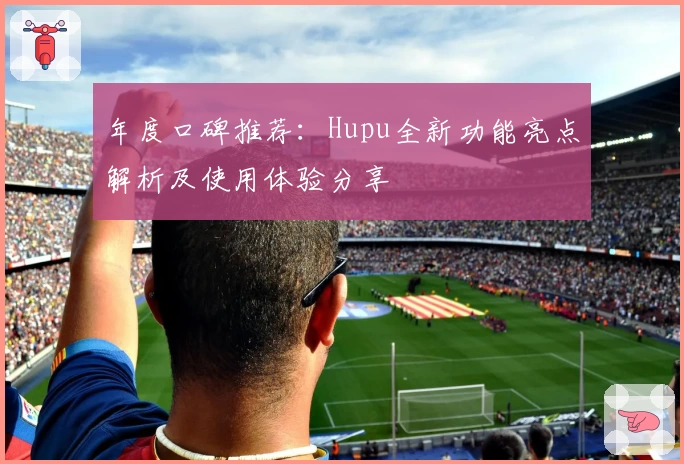 年度口碑推荐：Hupu全新功能亮点解析及使用体验分享