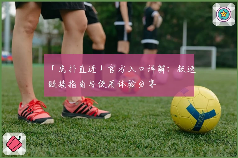「虎扑直连」官方入口详解:极速链接指南与使用体验分享