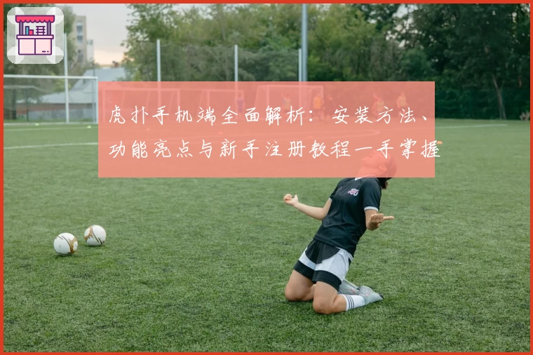 虎扑手机端全面解析：安装方法、功能亮点与新手注册教程一手掌握