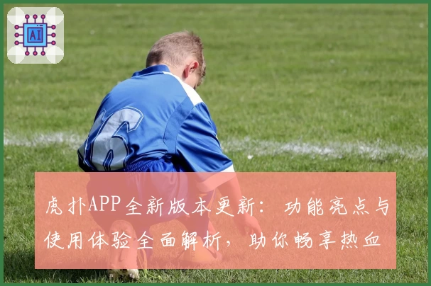 虎扑APP全新版本更新：功能亮点与使用体验全面解析，助你畅享热血篮球社区