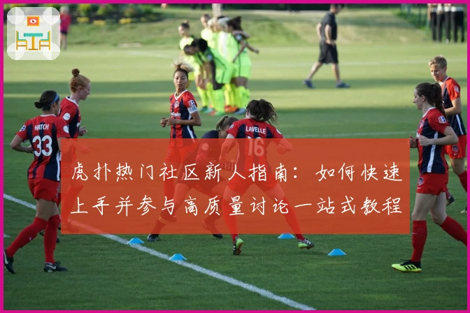 虎扑热门社区新人指南：如何快速上手并参与高质量讨论一站式教程