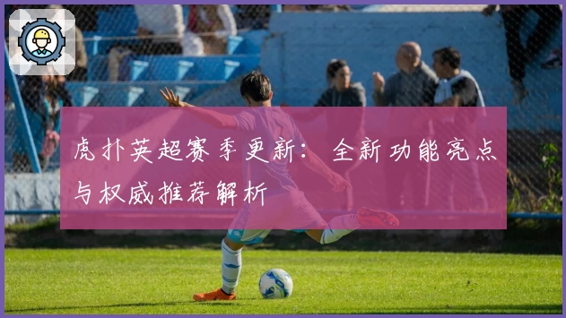 虎扑英超赛季更新：全新功能亮点与权威推荐解析