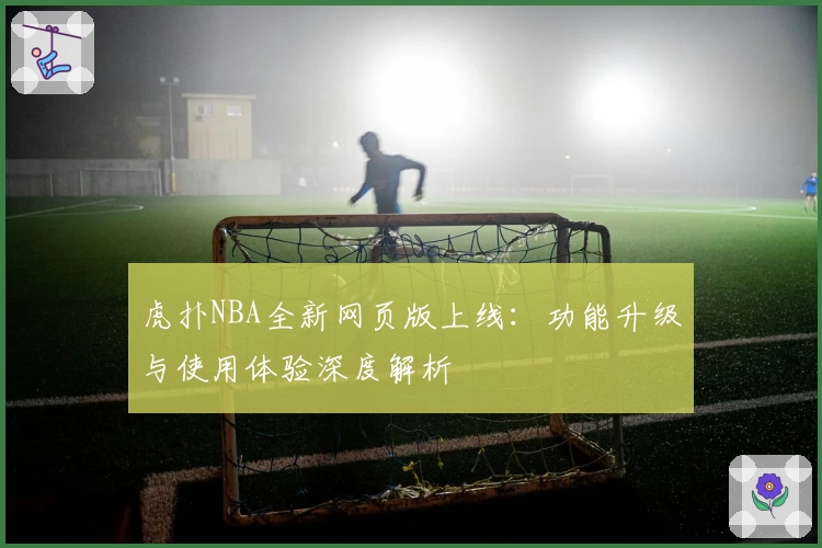 虎扑NBA全新网页版上线：功能升级与使用体验深度解析