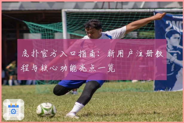 虎扑官方入口指南：新用户注册教程与核心功能亮点一览