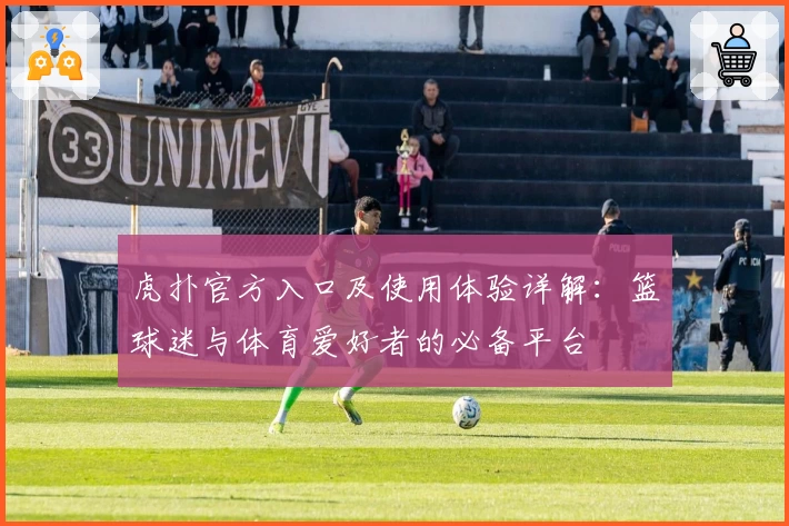 虎扑官方入口及使用体验详解：篮球迷与体育爱好者的必备平台