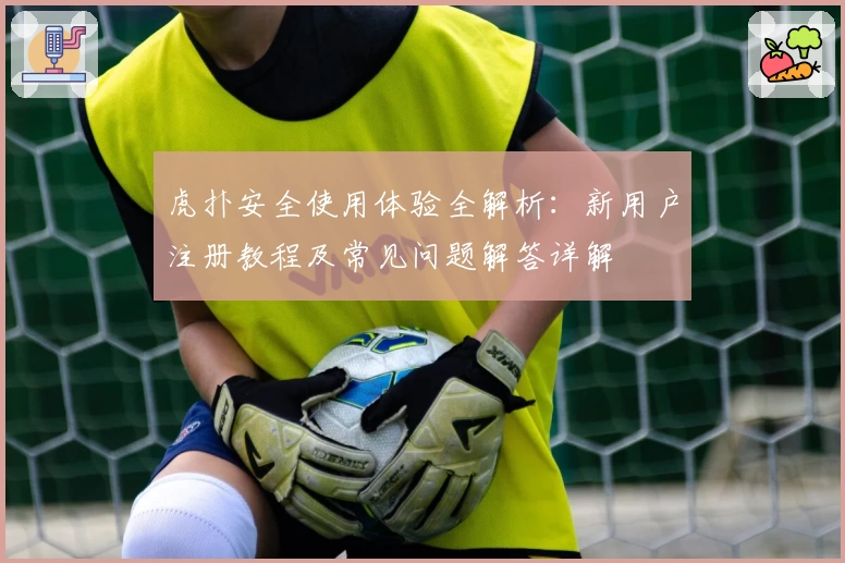 虎扑安全使用体验全解析：新用户注册教程及常见问题解答详解