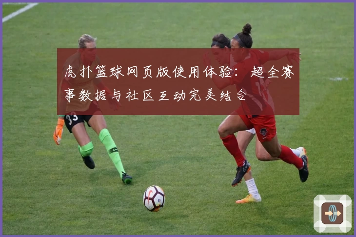 虎扑篮球网页版使用体验：超全赛事数据与社区互动完美结合
