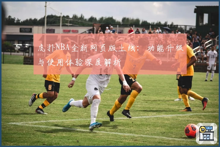 虎扑NBA全新网页版上线:功能升级与使用体验深度解析