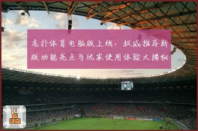 虎扑体育电脑版上线,权威推荐新版功能亮点与玩家使用体验大揭秘