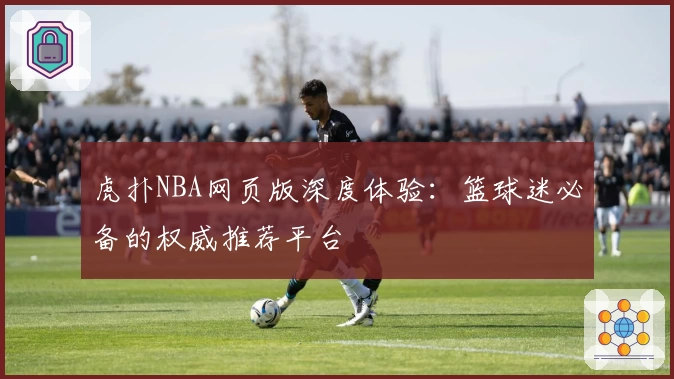 虎扑NBA网页版深度体验：篮球迷必备的权威推荐平台